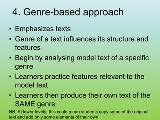 4. Genre-based approach
• Emphasizes texts
• Genre of a text influences its structure and
features
• Begin by analysing model text of a specific
genre
• Learners practice features relevant to the
model text
• Learners then produce their own text of the
SAME genre
NB. At lower levels, this could mean students copy some of the original
text and add only some elements of their own
 