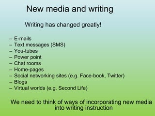 New media and writing
Writing has changed greatly!
– E-mails
– Text messages (SMS)
– You-tubes
– Power point
– Chat rooms
– Home-pages
– Social networking sites (e.g. Face-book, Twitter)
– Blogs
– Virtual worlds (e.g. Second Life)
We need to think of ways of incorporating new media
into writing instruction
 