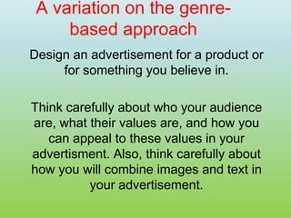 A variation on the genre-
based approach
Design an advertisement for a product or
for something you believe in.
Think carefully about who your audience
are, what their values are, and how you
can appeal to these values in your
advertisment. Also, think carefully about
how you will combine images and text in
your advertisement.
 