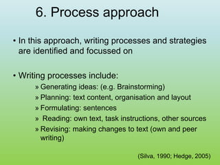 6. Process approach
• In this approach, writing processes and strategies
are identified and focussed on
• Writing processes include:
» Generating ideas: (e.g. Brainstorming)
» Planning: text content, organisation and layout
» Formulating: sentences
» Reading: own text, task instructions, other sources
» Revising: making changes to text (own and peer
writing)
(Silva, 1990; Hedge, 2005)
 