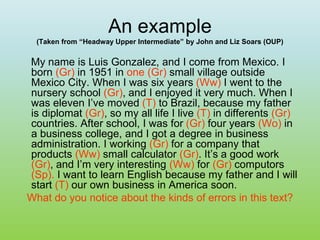 An example
(Taken from “Headway Upper Intermediate” by John and Liz Soars (OUP)
My name is Luis Gonzalez, and I come from Mexico. I
born (Gr) in 1951 in one (Gr) small village outside
Mexico City. When I was six years (Ww) I went to the
nursery school (Gr), and I enjoyed it very much. When I
was eleven I’ve moved (T) to Brazil, because my father
is diplomat (Gr), so my all life I live (T) in differents (Gr)
countries. After school, I was for (Gr) four years (Wo) in
a business college, and I got a degree in business
administration. I working (Gr) for a company that
products (Ww) small calculator (Gr). It’s a good work
(Gr), and I’m very interesting (Ww) for (Gr) computors
(Sp). I want to learn English because my father and I will
start (T) our own business in America soon.
What do you notice about the kinds of errors in this text?
 