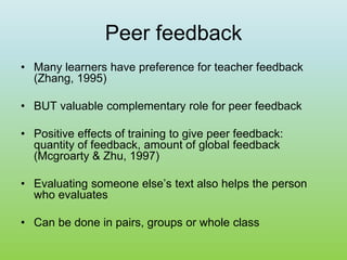 Peer feedback
• Many learners have preference for teacher feedback
(Zhang, 1995)
• BUT valuable complementary role for peer feedback
• Positive effects of training to give peer feedback:
quantity of feedback, amount of global feedback
(Mcgroarty & Zhu, 1997)
• Evaluating someone else’s text also helps the person
who evaluates
• Can be done in pairs, groups or whole class
 