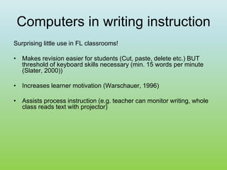 Computers in writing instruction
Surprising little use in FL classrooms!
• Makes revision easier for students (Cut, paste, delete etc.) BUT
threshold of keyboard skills necessary (min. 15 words per minute
(Slater, 2000))
• Increases learner motivation (Warschauer, 1996)
• Assists process instruction (e.g. teacher can monitor writing, whole
class reads text with projector)
 