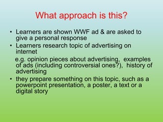 What approach is this?
• Learners are shown WWF ad & are asked to
give a personal response
• Learners research topic of advertising on
internet
e.g. opinion pieces about advertising, examples
of ads (including controversial ones?), history of
advertising
• they prepare something on this topic, such as a
powerpoint presentation, a poster, a text or a
digital story
 