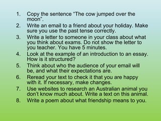 1. Copy the sentence “The cow jumped over the
moon”.
2. Write an email to a friend about your holiday. Make
sure you use the past tense correctly.
3. Write a letter to someone in your class about what
you think about exams. Do not show the letter to
you teacher. You have 5 minutes.
4. Look at the example of an introduction to an essay.
How is it structured?
5. Think about who the audience of your email will
be, and what their expectations are.
6. Reread your text to check it that you are happy
with it. If necessary, make changes.
7. Use websites to research an Australian animal you
don’t know much about. Write a text on this animal.
8. Write a poem about what friendship means to you.
 