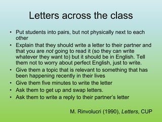 Letters across the class
• Put students into pairs, but not physically next to each
other
• Explain that they should write a letter to their partner and
that you are not going to read it (so they can write
whatever they want to) but it should be in English. Tell
them not to worry about perfect English, just to write.
• Give them a topic that is relevant to something that has
been happening recently in their lives
• Give them five minutes to write the letter
• Ask them to get up and swap letters.
• Ask them to write a reply to their partner’s letter
M. Rinvolucri (1990), Letters, CUP
 