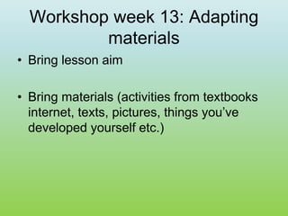 Workshop week 13: Adapting
materials
• Bring lesson aim
• Bring materials (activities from textbooks
internet, texts, pictures, things you’ve
developed yourself etc.)
 