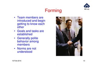 Forming
• Team members are
introduced and begin
getting to know each
other
• Goals and tasks are
establishedestablished
• Generally polite
behavior among
members
• Norms are not
understood
19-Feb-2016 10
 