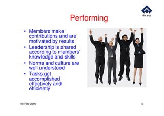 Performing
• Members make
contributions and are
motivated by results
• Leadership is shared
according to members’
knowledge and skillsknowledge and skills
• Norms and culture are
well understood
• Tasks get
accomplished
effectively and
efficiently
19-Feb-2016 13
 