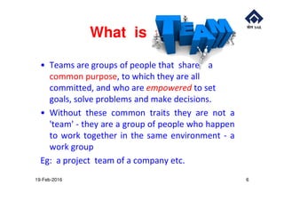 What is a
• Teams are groups of people that share a
common purpose, to which they are all
committed, and who are empowered to set
goals, solve problems and make decisions.goals, solve problems and make decisions.
• Without these common traits they are not a
'team' - they are a group of people who happen
to work together in the same environment - a
work group
Eg: a project team of a company etc.
19-Feb-2016 6
 