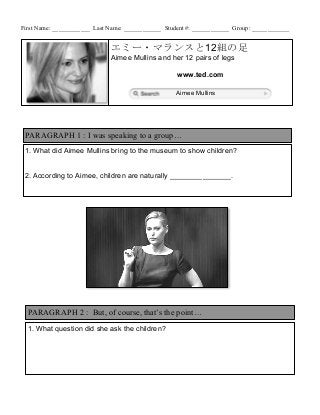 First Name: ____________ Last Name: ____________ Student #: ____________ Group: ____________


                              エミー・マランスと12組の足
                              Aimee Mullins and her 12 pairs of legs

                                                     www.ted.com

                                                     Aimee Mullins




 PARAGRAPH 1 : I was speaking to a group…
 1. What did Aimee Mullins bring to the museum to show children?


 2. According to Aimee, children are naturally _______________.




  PARAGRAPH 2 : But, of course, that’s the point…
  1. What question did she ask the children?
 