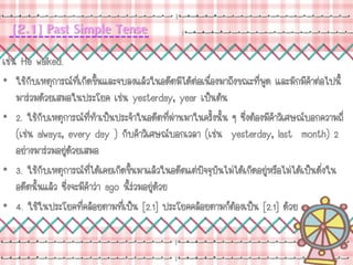 [2.1] Past Simple Tense
เช่น He walked.
• ใช้กับเหตุการณ์ที่เกิดขึ้นและจบลงแล้วในอดีตมิได้ต่อเนื่องมาถึงขณะที่พูด และมักมีคาต่อไปนี้
มาร่วมด้วยเสมอในประโยค เช่น yesterday, year เป็นต้น
• 2. ใช้กับเหตุการณ์ที่ทาเป็นประจาในอดีตที่ผ่านมาในครั้งนั้น ๆ ซึ่งต้องมีคาวิเศษณ์บอกความถี่
(เช่น always, every day ) กับคาวิเศษณ์บอกเวลา (เช่น yesterday, last month) 2
อย่างมาร่วมอยู่ด้วยเสมอ
• 3. ใช้กับเหตุการณ์ที่ได้เคยเกิดขึ้นมาแล้วในอดีตแต่ปัจจุบันไม่ได้เกิดอยู่หรือไม่ได้เป็นดั่งใน
อดีตนั้นแล้ว ซึ่งจะมีคาว่า ago นี้ร่วมอยู่ด้วย
• 4. ใช้ในประโยคที่คล้อยตามที่เป็น [2.1] ประโยคคล้อยตามก็ต้องเป็น [2.1] ด้วย
 