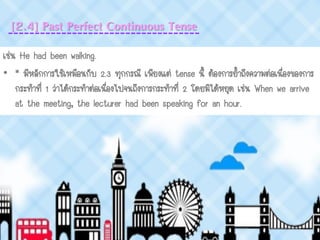 [2.4] Past Perfect Continuous Tense
เช่น He had been walking.
• * มีหลักการใช้เหมือนกับ 2.3 ทุกกรณี เพียงแต่ tense นี้ ต้องการย้าถึงความต่อเนื่องของการ
กระทาที่ 1 ว่าได้กระทาต่อเนื่องไปจนถึงการกระทาที่ 2 โดยมิได้หยุด เช่น When we arrive
at the meeting, the lecturer had been speaking for an hour.
 