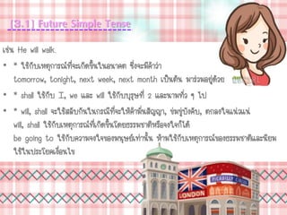 [3.1] Future Simple Tense
เช่น He will walk.
• * ใช้กับเหตุการณ์ที่จะเกิดขึ้นในอนาคต ซึ่งจะมีคาว่า
tomorrow, tonight, next week, next month เป็นต้น มาร่วมอยู่ด้วย
• * shall ใช้กับ I, we และ will ใช้กับบุรุษที่ 2 และนามทั่ว ๆ ไป
• * will, shall จะใช้สลับกันในกรณีที่จะให้คามั่นสัญญา, ข่มขู่บังคับ, ตกลงใจแน่วแน่
will, shall ใช้กับเหตุการณ์ที่เกิดขึ้นโดยธรรมชาติหรือจงใจก็ได้
be going to ใช้กับความจงใจของมนุษย์เท่านั้น ห้ามใช้กับเหตุการณ์ของธรรมชาติและนิยม
ใช้ในประโยคเงื่อนไข
 