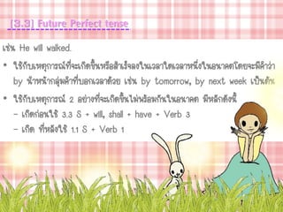[3.3] Future Perfect tense
เช่น He will walked.
• ใช้กับเหตุการณ์ที่จะเกิดขึ้นหรือสาเร็จลงในเวลาใดเวลาหนึ่งในอนาคตโดยจะมีคาว่า
by นาหน้ากลุ่มคาที่บอกเวลาด้วย เช่น by tomorrow, by next week เป็นต้น
• ใช้กับเหตุการณ์ 2 อย่างที่จะเกิดขึ้นไม่พร้อมกันในอนาคต มีหลักดังนี้
- เกิดก่อนใช้ 3.3 S + will, shall + have + Verb 3
- เกิด ที่หลังใช้ 1.1 S + Verb 1
 