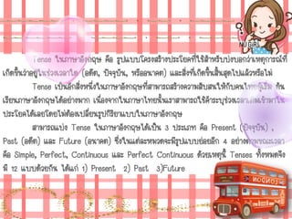 Tense ในภาษาอังกฤษ คือ รูปแบบโครงสร้างประโยคที่ใช้สาหรับบ่งบอกว่าเหตุการณ์ที่
เกิดขึ้นว่าอยู่ในช่วงเวลาใด (อดีต, ปัจจุบัน, หรืออนาคต) และสิ่งที่เกิดขึ้นสิ้นสุดไปแล้วหรือไม่
Tense เป็นอีกสิ่งหนึ่งในภาษาอังกฤษที่สามารถสร้างความสับสนให้กับคนไทยผู้เริ่ม ต้น
เรียนภาษาอังกฤษได้อย่างมาก เนื่องจากในภาษาไทยนั้นเราสามารถใช้คาระบุช่วงเวลาเติมเข้ามาใน
ประโยคได้เลยโดยไม่ต้องเปลี่ยนรูปกิริยาแบบในภาษาอังกฤษ
สามารถแบ่ง Tense ในภาษาอังกฤษได้เป็น 3 ประเภท คือ Present (ปัจจุบัน) ,
Past (อดีต) และ Future (อนาคต) ซึ่งในแต่ละหมวดจะมีรูปแบบย่อยอีก 4 อย่างตามขณะเวลา
คือ Simple, Perfect, Continuous และ Perfect Continuous ด้วยเหตุนี้ Tenses ทั้งหมดจึง
มี 12 แบบด้วยกัน ได้แก่ 1) Present 2) Past 3)Future
 