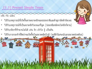 เช่น He walks
• ใช้กับเหตุการณ์ที่เกิดขึ้นตามความจริงของธรรมชาติและคาสุภาษิตคาพังเพย
• ใช้กับเหตุการณ์ที่เป็นความจริงในขณะที่พูด (ก่อนหรือหลังจะไม่จริงก็ตาม)
• ใช้กับกริยาที่ทานานไม่ได้ เช่น รัก เข้าใจ รู้ เป็นต้น
• ใช้กับการกระทาที่คิดว่าจะเกิดขึ้นในอนาคตอันใกล้ (จะมีคาวิเศษณ์บอกอนาคตร่วมด้วย)
[1.1] Present Simple Tense
 