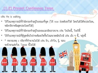 เช่น He is walking.
• ใช้ในเหตุการณ์ที่กาลังกระทาอยู่ในขณะที่พูด (ใช้ now ร่วมด้วยก็ได้ โดยใส่ไว้ต้นประโยค,
หลังกริยาหรือสุดประโยคก็ได้)
• ใช้ในเหตุการณ์ที่กาลังกระทาอยู่ในระยะเวลาอันยาวนาน เช่น ในวันนี้, ในปีนี้
• ใช้กับเหตุการณ์ที่ผู้พูดมั่นใจว่าจะต้องเกิดขึ้นในอนาคตอันใกล้ เช่น เร็ว ๆ นี้, พรุ่งนี้
• * หมายเหตุ : กริยาที่ทานานไม่ได้ เช่น รัก, เข้าใจ, รู้, ชอบ
จะนามาแต่งใน Tense นี้ไม่ได้
[1.2] Present Continuous Tense
 