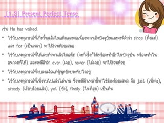 [1.3] Present Perfect Tense
เช่น He has walked.
• ใช้กับเหตุการณ์ที่เกิดขึ้นแล้วในอดีตและต่อเนื่องมาจนถึงปัจจุบันและจะมีคาว่า since (ตั้งแต่)
และ for (เป็นเวลา) มาใช้ร่วมด้วยเสมอ
• ใช้กับเหตุการณ์ที่ได้เคยทามาแล้วในอดีต (จะกี่ครั้งก็ได้หรือจะทาอีกในปัจจุบัน หรือจะทาใน
อนาคตก็ได้) และจะมีคาว่า ever (เคย), never (ไม่เคย) มาใช้ร่วมด้วย
• ใช้กับเหตุการณ์ที่จบลงแล้วแต่ผู้พูดยังประทับใจอยู่
• ใช้กับเหตุการณ์ที่เพิ่งจบไปแล้วไม่นาน ซึ่งจะมีคาเหล่านี้มาใช้ร่วมด้วยเสมอ คือ just (เพิ่งจะ),
already (เรียบร้อยแล้ว), yet (ยัง), finally (ในที่สุด) เป็นต้น
 