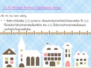 [1.4] Present Perfect Continuous Tense
เช่น He has been walking.
• * มีหลักการใช้เหมือน [1.3] ทุกประการ เพียงแต่ว่าเน้นว่าจะทาต่อไปในอนาคตด้วย ซึ่ง [1.3]
นั้นไม่เน้นว่าได้กระทาอย่างต่อเนื่องหรือไม่ ส่วน [1.4] นี้เน้นว่ากระทามาอย่างต่อเนื่องและจะ
กระทาต่อไปในอนาคตอีกด้วย
 