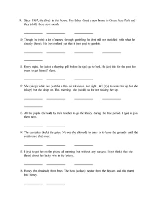 9. Since 1967, she (live) in that house. Her father (buy) a new house in Green Acre Park and
they (shift) there next month.
____________ ____________ ____________
10. Though he (win) a lot of money through gambling he (be) still not statisfied with what he
already (have). He (not realize) yet that it (not pay) to gamble.
____________ ____________ ____________ ____________
____________
11. Every night, he (take) a sleeping pill before he (go) go to bed. He (do) this for the past few
years to get himself sleep.
____________ ____________ ____________
12. She (sleep) while we (watch) a film on television last night. We (try) to wake her up but she
(sleep) but she sleep on. This morning, she (scold) us for not waking her up.
____________ ____________ ____________ ____________
____________
13. All the pupils (be told) by their teacher to go the library during the free period. I (go) to join
them now.
____________ ____________
14. The caretaker (lock) the gates. No one (be allowed) to enter or to leave the grounds until the
conference (be) over.
____________ ____________ ____________
15. I (try) to get her on the phone all morning but without any success. I (not think) that she
(hear) about her lucky win in the lottery.
____________ ____________ ____________
16. Honey (be obtained) from bees. The bees (collect) nectar from the flowers and this (turn)
into honey.
____________ ____________
 