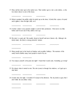 17. Mary and her sister (go) to the market now. Their mother (go) to visit a sick relative, so the
two sisters (have) to care of the house.
____________ ____________ ____________
18. Robert examined the pebble which he (pick) up on the shore. It (look) like a piece of crystal
and it (glitter) when the light (fall) on it.
____________ ____________ ____________ ____________
19. I (write) a letter to my parenets tonight to ask for their permission. I (be) never on a hike
before and I’m not sure if they (allow) me to go.
____________ ____________ ____________
20. My sister is a quiet girl. She usually (keep) to herself and never (harm) a fly. Although she
(look) timid, she (have) a strong protective instinct.
____________ ____________ ____________ ____________
____________
21. Many people (go) to the beach on Sundays and on public holidays. The nearness of the
sandy beach (enable) many local people to reach it by car.
____________ ____________
22. You (enjoy) yourself at the party last night? I heard that it (end) early. Something go wrong?
____________ ____________ ____________
23. We (sleep) when it started to rain. The rain (come) in through the windows, so I (get) up to
shut them.
____________ ____________ ____________
24. It (rain) since last night. I (wonder) if it (stop) in the afternoon. The sky (look) so grey that I
don’t think the sun (shine) today.
____________ ____________ ____________ ____________
____________
 