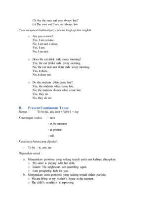 (?) Are the man and you always late?
(-) The man and I are not always late.
Cara menjawab kalimat tanya yes-no lengkap dan singkat
o Are you a nurse?
Yes, I am a nurse.
No, I am not a nurse.
Yes, I am.
No, I am not.
o Does the cat drink milk every morning?
Yes, the cat drinks milk every morning.
No, the cat does not drink milk every morning.
Yes, it does.
No, it does not.
o Do the students often come late?
Yes, the students often come late.
No, the students do not often come late.
Yes, they do
No, they do not
II. PresentContinuous Tense
Rumus : To be (is, am, are) + Verb I + ing
Keterangan waktu : - now
- at the moment
- at present
- still
Kata kerja bantu yang dipakai :
- To be : is, am, are
Digunakan untuk :
a. Menyatakan peristiwa yang sedang terjadi pada saat kalimat diucapkan.
o My sister is playing with her dolls.
o Listen! The neighbours are quarelling again.
o I am preaparing luch for you.
b. Menyatakan seatu peristiwa yang sedang terjadi dalam periode.
o We are living at my mother’s house at the moment
o The child’s condition is improving
 