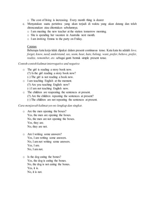 o The cost of living is increasing. Every month thing is dearer
c. Menyatakan suatu peristiwa yang akan terjadi di waktu yang akan datang dan telah
direncanakan atau ditentukan sebelumnya.
o I am meeting the new teacher at the station tomorrow morning.
o She is spending her vacation in Australia next month.
o I am inviting Emma to the party on Friday.
Catatan:
Beberapa kata kerja tidak dipakai dalam present continuous tense. Kata kata itu adalah love,
forget, know, need, understand, see, seem, hear, hate, belong, want, prefer, believe, prefer,
realize, remember, etc. sebagai ganti bentuk simple present tense.
Contoh-contoh kalimat interrogative and negative
o The girl is reading a story book now.
(?) Is the girl reading a story book now?
(-) The girl is not reading a book now.
o I am teaching English at the moment.
(?) Are you teaching English now?
(-) I am not teaching English now.
o The children are reapeating the sentences at present.
(?) Are the children repeating the sentences at present?
(-) The children are not repeating the sentences at present.
Cara menjawab kalimat yes-no lengkap dan singkat.
o Are the men opening the boxes?
Yes, the men are opening the boxes.
No, the men are not opening the boxes.
Yes, they are.
No, they are not.
o Am I writing some answers?
Yes, I am writing some answers.
No, I am not writing some answers.
Yes, I am.
No, I am not.
o Is the dog eating the bones?
Yes, the dog is eating the bones.
No, the dog is not eating the bones.
Yes, it is.
No, it is not.
 