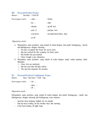 III. PresentPerfectTense
Rumus : have/has + Verb III
Keterangan waktu : - since … - before
- for … - after
- already - up till now
- yet(-,?) - just/just now
- ever/never - recently/lately/these days
- so far
Digunakan untuk :
a. Menyatakan suatu peristiwa yang terjadi di waktu lampau dan masih berlangsung / masih
ada hubungannya dengan sekarang.
o We have occupied this house for seven years.
o She has worked for this company for three years.
o My brother has got married.
o I have bought a new dictionary.
b. Meyatakan suatu peristiwa yang terjadi di wakti lampau tetapi waktu tepatnya tidak
diketahui.
o I have lost my notebook.
o She has seen that old lady before.
o The man has forgotten his promise.
IV. Present PerfectContinuous Tense
Rumus : have / has been + Verb + ing
Keterangan waktu : - for …
- since …
- all …
Digunakan untuk :
Menyatakan suatu peristiwa yang terjadi di waktu lampau dan masih berlangsung / masih ada
hubungannya dengan sekarang dan berlangsung terus menerus.
- Jack has been studying English for six months.
- She has been waiting for her brother since this morning.
- It has been raining all night long.
 