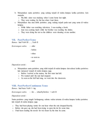 b. Menyatakan suatu peristiwa yang sedang terjadi di waktu lampau ketika peristiwa lain
menyela.
o My little sister was studying when I came home last night.
o They were waiting for the bus when I met them.
c. Menyatakan dua atau lebih peristiwa yang sedang terjadi pada saat yang sama di waktu
lampau.
o While father was watching television, I was reading a book.
o Jane was cooking lunch while her brother was washing the dishes.
o They were doing the test as the children were shouting at one another.
VII. PastPerfectTense
Rumus : had Verb III … , Verb II
Keterangan waktu : - after
- before
- when
- as soon as
- until
Digunakan untuk :
a. Menyatakan suatu peristiwa yang telah terjadi di waktu lampau dan selesai ketika peristiwa
lain menyusul terjadi di waktu lampau juga.
o Before I arrived at the station, the first train had left.
o We wanted until the rain had stopped.
o As soon as the bell had rung, we went into the classroom.
VIII. PastPerfectContinuous Tense
Rumus : had been Verb I + ing
Keterangan waktu : - for … when/by/before + verb II
Digunakan untuk :
Suatu peristiwa yang tengah berlangsung selama waktu tertentu di waktu lampau ketika peristiwa
lain terjadi di waktu lampau juga.
o They had been playing tennis for one hour when the rain dropped heavily.
o Before she gave up, she had been trying to open the tin for some time.
o I had been reading the novels for two hours by the time he came.
 