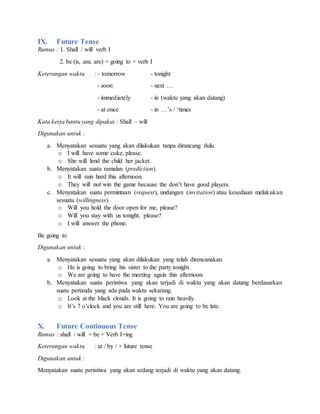 IX. Future Tense
Rumus : 1. Shall / will verb I
2. be (is, am, are) + going to + verb I
Keterangan waktu : - tomorrow - tonight
- soon - next …
- immediately - in (waktu yang akan datang)
- at once - in …’s / ‘times
Kata kerja bantu yang dipakai : Shall – will
Digunakan untuk :
a. Menyatakan sesuatu yang akan dilakukan tanpa dirancang dulu.
o I will have some coke, please.
o She will lend the child her jacket.
b. Menyatakan suatu ramalan (prediction).
o It will rain hard this afternoon.
o They will not win the game because the don’t have good players.
c. Menyatakan suatu permintaan (request), undangan (invitation) atau kesediaan melakukan
sesuatu (willingness).
o Will you hold the door open for me, please?
o Will you stay with us tonight, please?
o I will answer the phone.
Be going to
Digunakan untuk :
a. Menyatakan sesuatu yang akan dilakukan yang telah direncanakan.
o He is going to bring his sister to the party tonight.
o We are going to have the meeting again this afternoon.
b. Menyatakan suatu peristiwa yang akan terjadi di waktu yang akan datang berdasarkan
suatu pertanda yang ada pada waktu sekarang.
o Look at the black clouds. It is going to rain heavily.
o It’s 7 o’clock and you are still here. You are going to be late.
X. Future Continuous Tense
Rumus : shall / will + be + Verb I+ing
Keterangan waktu : at / by / + future tense
Digunakan untuk :
Menyatakan suatu peristiwa yang akan sedang terjadi di waktu yang akan datang.
 
