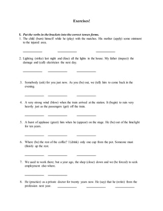 Exercises!
I. Put the verbs in the brackets into the correct tenses forms.
1. The child (burn) himself while he (play) with the matches. His mother (apply) some ointment
to the injured area.
____________ ____________ ____________
2. Lighting (strike) last night and (fuse) all the lights in the house. My father (inspect) the
damage and (call) electrician the next day.
____________ ____________ ____________
3. Somebody (ask) for you just now. As you (be) out, we (tell) him to come back in the
evening.
____________ ____________ ____________
4. A very strong wind (blow) when the train arrived at the station. It (begin) to rain very
heavily just as the passengers (get) off the train.
____________ ____________ ____________
5. A burst of applause (greet) him when he (appear) on the stage. He (be) out of the limelight
for ten years.
____________ ____________ ____________
6. Where (be) the rest of the coffee? I (drink) only one cup from the pot. Someone must
(finish) up the rest.
____________ ____________ ____________
7. We used to work there; but a year ago, the shop (close) down and we (be forced) to seek
employment else-where.
____________ ____________
8. He (practice) as a private doctor for twenty years now. He (say) that he (retire) from the
profession next year. ____________ ____________ ____________
 