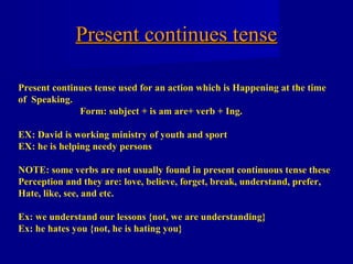 Present continues tense

Present continues tense used for an action which is Happening at the time
of Speaking.
              Form: subject + is am are+ verb + Ing.

EX: David is working ministry of youth and sport
EX: he is helping needy persons

NOTE: some verbs are not usually found in present continuous tense these
Perception and they are: love, believe, forget, break, understand, prefer,
Hate, like, see, and etc.

Ex: we understand our lessons {not, we are understanding}
Ex: he hates you {not, he is hating you}
 