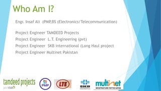 Who Am I?
Engr. Insaf Ali (PMP,BS (Electronics/Telecommunication)
Project Engineer TAMDEED Projects
Project Engineer L.T. Engineering (pvt)
Project Engineer SKB international (Long Haul project
Project Engineer Multinet Pakistan
 