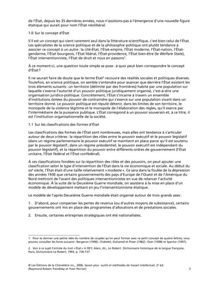 © Les Éditions de la Chenelière inc., 2006, Savoir plus: outils et méthodes de travail intellectuel, 2e éd.
(Raymond Robert Tremblay et Yvan Perrier) 3
de l’État, depuis les 35 dernières années, nous n’assistons pas à l’émergence d’une nouvelle ﬁgure
étatique qui aurait pour nom l’État néolibéral.
1.0 Sur le concept d’État
S’il est un concept qui vient rarement seul dans la littérature scientiﬁque, c’est bien celui de l’État.
Les spécialistes de la science politique et de la philosophie politique ont plutôt tendance à
associer ce concept à un autre: la cité-État, l’État-empire, l’État moderne, l’État-nation, l’État-
gendarme, l’État bourgeois, l’État libéral, l’État-providence, l’État bien-être (le Welfare State),
l’État interventionniste, l’État de droit et nous en passons1.
À ce moment-ci, une question toute simple se pose: à quoi peut bien correspondre le concept
d’État?
Il ne saurait faire de doute que le terme État2 recouvre des réalités sociales et politiques diverses.
Toutefois, en science politique, on semble s’entendre pour avancer que derrière l’État existent les
trois éléments suivants: un territoire (délimité par des frontières) habité par une population sur
laquelle s’exerce l’autorité d’un pouvoir politique juridiquement organisé, c’est-à-dire une
organisation juridico-politique. Concrètement, l’État s’incarne à travers un ensemble
d’institutions dotées du pouvoir de contraindre qui s’exerce sur une population vivant dans un
territoire donné. Le pouvoir politique est réputé détenir, dans les limites de son territoire, le
monopole de la violence légitime et le monopole de l’élaboration des règles, qu’il exerce par
l’intermédiaire de la puissance publique. L’État correspond à un pouvoir souverain et, à ce titre, il
est l’institution organisationnelle de la société.
1.1 Sur les classiﬁcations des formes d’État
Les classiﬁcations des formes de l’État sont nombreuses, mais elles ont tendance à s’articuler
autour de deux critères: la répartition des rôles entre le pouvoir exécutif et le pouvoir législatif
(dans un régime parlementaire le pouvoir exécutif se maintient en place parce qu’il est soutenu
par le pouvoir législatif; dans un régime présidentiel, le pouvoir exécutif est indépendant du
pouvoir législatif), et la répartition du pouvoir entre différents ordres de gouvernement (l’État
unitaire, l’État fédéral et l’État confédéral).
À ces classiﬁcations fondées sur la répartition des rôles et des pouvoirs, on peut ajouter une
classiﬁcation selon le type d’intervention de l’État dans la vie économique et sociale. Au début du
xxe siècle, l’État était d’une taille relativement «modeste». Ce sera dans la foulée de la dépression
des années 1930 que certains gouvernements des pays d’Europe de l’Ouest et de l’Amérique du
Nord mettront de l’avant des politiques interventionnistes en vue de relancer l’activité
économique. À la suite de la Deuxième Guerre mondiale, on assistera à la mise en place d’un
modèle de développement mettant en jeu l’interventionnisme étatique.
Le modèle de l’après Deuxième Guerre mondiale était organisé autour de trois grands axes:
1. D’abord, pour compenser les pertes de revenus (ou d’autres moyens de subsistance), certains
gouvernements ont mis en place des programmes d’allocations et de prestations sociales.
2. Ensuite, certaines entreprises stratégiques ont été nationalisées.
1. Pour se donner une petite idée du nombre de couples qu’on peut former avec ce petit concept de quatre lettres, vous
pouvez consulter les livres suivants: Bergeron (1990); Châtelet, Duhamel et Pisier (1982); Ozer (1998) et Spector (1997).
2. Voir à ce sujet l’entrée du mot «État» in REY, Alain, dir., Le Robert: Dictionnaire historique de la langue française,
Paris, Dictionnaire Le Robert, 1993, p. 736-737.
 