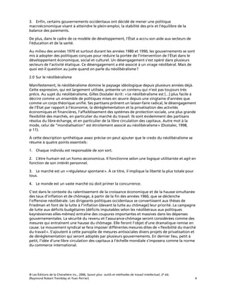 © Les Éditions de la Chenelière inc., 2006, Savoir plus: outils et méthodes de travail intellectuel, 2e éd.
(Raymond Robert Tremblay et Yvan Perrier) 4
3. Enﬁn, certains gouvernements occidentaux ont décidé de mener une politique
macroéconomique visant à atteindre le plein-emploi, la stabilité des prix et l’équilibre de la
balance des paiements.
De plus, dans le cadre de ce modèle de développement, l’État a accru son aide aux secteurs de
l’éducation et de la santé.
Au milieu des années 1970 et surtout durant les années 1980 et 1990, les gouvernements se sont
mis à adopter des politiques conçues pour réduire la portée de l’intervention de l’État dans le
développement économique, social et culturel. Un désengagement s’est opéré dans plusieurs
secteurs de l’activité étatique. Ce désengagement a été associé à un virage néolibéral. Mais de
quoi est-il question au juste quand on parle du néolibéralisme?
2.0 Sur le néolibéralisme
Manifestement, le néolibéralisme domine le paysage idéologique depuis plusieurs années déjà.
Cette expression, qui est largement utilisée, présente un contenu qui n’est pas toujours très
précis. Au sujet du néolibéralisme, Gilles Dostaler écrit: «Le néolibéralisme est [...] plus facile à
décrire comme un ensemble de politiques mises en œuvre depuis une vingtaine d’années que
comme un corps théorique uniﬁé. Ses partisans prônent un laisser-faire radical, le désengagement
de l’État par rapport à l’économie, la déréglementation et la privatisation des activités
économiques et ﬁnancières, l’affaiblissement des systèmes de protection sociale, une plus grande
ﬂexibilité des marchés, en particulier du marché du travail. Ils sont évidemment des partisans
résolus du libre-échange, et en particulier de la libre circulation des capitaux. Autre mot à la
mode, celui de “mondialisation” est étroitement associé au néolibéralisme» (Dostaler, 1998,
p 11).
À cette description synthétique assez précise on peut ajouter que le credo du néolibéralisme se
résume à quatre points essentiels:
1. Chaque individu est responsable de son sort.
2. L’être humain est un homo œconomicus. Il fonctionne selon une logique utilitariste et agit en
fonction de son intérêt personnel.
3. Le marché est un «régulateur spontané». À ce titre, il implique la liberté la plus totale pour
tous.
4. Le monde est un vaste marché où doit primer la concurrence.
C’est dans le contexte du ralentissement de la croissance économique et de la hausse simultanée
des taux d’inﬂation et de chômage, à partir de la ﬁn des années 1960, que se déclenche
l’offensive néolibérale. Les dirigeants politiques occidentaux se convertissent aux thèses de
Friedman et font de la lutte à l’inﬂation (devant la lutte au chômage) leur priorité. La campagne
de lutte aux déﬁcits budgétaires (déﬁcits imputables selon les néolibéraux aux politiques
keynésiennes elles-mêmes) entraîne des coupures importantes et massives dans les dépenses
gouvernementales. La sécurité du revenu et l’assurance-chômage seront considérées comme des
mesures qui entraînent une hausse du chômage. Elle feront l’objet d’une dramatique remise en
cause. Le mouvement syndical se fera imposer différentes mesures dites de «ﬂexibilité du marché
du travail». S’ajoutent à cette panoplie de mesures antisociales divers projets de privatisation et
de déréglementation qui seront adoptés par plusieurs gouvernements. En dernier lieu, petit à
petit, l’idée d’une libre circulation des capitaux à l’échelle mondiale s’imposera comme la norme
du commerce international.
 
