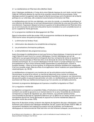 © Les Éditions de la Chenelière inc., 2006, Savoir plus: outils et méthodes de travail intellectuel, 2e éd.
(Raymond Robert Tremblay et Yvan Perrier) 5
2.1 Le néolibéralisme et l’État bien-être (Welfare State)
Ainsi, l’idéologie néolibérale, à l’instar de la vision libérale classique du XVIIIe siècle, met de l’avant
l’idée de l’efﬁcacité absolue du marché et du caractère naturel des lois économiques. Cette
idéologie soutient le jugement selon lequel la liberté économique est le fondement de la liberté
politique et, sur cette base, elle condamne toute tentative d’immixtion de l’État.
Le néolibéralisme est à la fois une idéologie, une vision du monde, un ensemble de politiques et
une collection de théories qui ne sont pas nécessairement cohérentes les unes avec les autres. Plus
concrètement, l’expression désigne la remise en question et le démantèlement de l’État bien-être,
qui se sont structurés à la sortie de la Deuxième Guerre mondiale et se sont consolidés durant ce
qu’on a appelé les Trente glorieuses.
2.2 Le programme néolibéral de désengagement de l’État
Depuis la deuxième moitié des années 1970, le programme néolibéral de désengagement de
l’État tourne autour de quatre principaux éléments:
1. La diminution du fardeau ﬁscal;
2. L’élimination des obstacles à la rentabilité des entreprises;
3. Les privatisations d’entreprises publiques;
4. Le démantèlement des programmes sociaux.
Avant d’envisager le néolibéralisme en tant que forme ou ﬁgure étatique, il importe de saisir qu’il
s’agit d’abord et avant tout d’un courant idéologique. Courant idéologique qui sert de
justiﬁcation aux groupes dominants et dirigeants dans leur entreprise de remise en question de
certaines mesures associées à l’État bien-être et de demande de retrait de l’État de certaines
activités économiques. Or, ce courant idéologique met de l’avant un projet politique qui s’inscrit
principalement en faux contre certaines thèses apparentées au keynésianisme. Comme le
souligne Dostaler: «Dans sa forme extrême, le programme politique néolibéral est inapplicable.
C’est une nouvelle utopie. Mais les effets d’une application même modérée sont potentiellement
catastrophiques» (p. 34-35).
Le néolibéralisme correspond à une manière de voir les articulations entre le politique,
l’économique, le social et le culturel. Le marché est désormais conçu comme un mécanisme
naturel qui, laissé à lui-même, engendre spontanément équilibre et croissance. Les interventions
des pouvoirs publics ne peuvent que perturber cet ordre. Le néolibéralisme se caractérise par une
soumission de l’État aux réalités économiques à qui l’on accorde une véritable autonomie.
Comment ce programme idéologique est-il parvenu à modiﬁer la régulation et l’État?
3.0 La régulation néolibérale
La régulation correspond à un ensemble d’idées, d’institutions et de politiques qui déterminent
comment une société se gouverne à un moment donné. En ce sens, l’ensemble de ces éléments
correspond à un régime de régulation qui, dans l’histoire, a pu prendre tantôt la forme
concurrentielle (la période du capitalisme libéral du XIXe au début du XXe siècle), tantôt la forme
monopoliste (durant les Trente glorieuses) et aujourd’hui la forme néolibérale (depuis la
deuxième moitié des années 1970).
Depuis les 35 dernières années, le devenir des régimes de régulation des pays «développés» a très
fortement subi l’inﬂuence de l’idéologie néolibérale. De fait, à partir des années 1970 et 1980, un
mouvement néolibéral s’est implanté aux quatre coins de la planète. Les fondements
idéologiques et institutionnels de l’État bien-être ont été fortement attaqués. Les promoteurs de
 