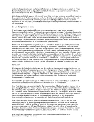 © Les Éditions de la Chenelière inc., 2006, Savoir plus: outils et méthodes de travail intellectuel, 2e éd.
(Raymond Robert Tremblay et Yvan Perrier) 6
cette idéologie rétrolibérale souhaitaient fortement la déréglementation et le retrait de l’État.
Dans les faits, cependant, la régulation néolibérale nécessite toujours diverses interventions
économiques et sociales de la part de l’État.
L’idéologie néolibérale a eu un rôle corrosif pour l’État en ce qui concerne surtout la primauté et
la souveraineté du Parlement. La mise en forme de cette idéologie a eu des conséquences très
importantes dans les rapports entre les pouvoirs exécutif, législatif et judiciaire. Toutefois,
rappelons-le, elle n’a pas eu pour effet de faire disparaître complètement et totalement l’État ou
l’État bien-être.
3.1 Les changements en cours
Si un bouleversement incluant l’État est présentement en cours, c’est plutôt le suivant:
l’autonomie des États-nations s’est trouvée grandement compromise par l’interdépendance qui se
noue au sein d’une économie globalisée. Ofﬁciellement, la souveraineté des États n’est pas remise
en question mais, dans les faits, les gouvernements subissent chaque jour davantage une érosion
de leur autorité due, entre autres, à la porosité des frontières et à la négociation de traités de
libre-échange. Les pressions que subissent les gouvernements nationaux à l’ère du néolibéralisme
proviennent principalement de la mondialisation (globalisation).
Selon nous, dans la présente conjoncture, il ne saurait faire de doute que l’interventionnisme
étatique est fortement contesté par les idéologues néolibéraux. Cependant, un autre aspect
mérite aussi d’être mentionné: l’État perd du terrain dans l’exercice de sa souveraineté. Malgré
tout, la fonction de régulation qui incombe à l’État le conduit toujours à prendre en charge les
problèmes que le jeu normal des mécanismes sociaux ne parvient pas à résoudre. L’État est encore
amené à exercer des fonctions de régulation économique et à exercer des fonctions de régulation
sociale. Il nous semble que la dynamique d’évolution du capitalisme va continuer à multiplier les
tensions et à engendrer des crises de tous ordres. Ce sera encore à l’État d’apaiser les tensions
durant ces périodes de crise. Il sera toujours chargé de prendre en charge diverses mesures de
développement économique, social et culturel susceptibles de préserver la cohésion sociale.
Conclusion
C’est au nom de l’idéologie néolibérale que de nombreux changements sont présentement en
cours. Il importe toutefois de souligner que si ces changements inﬂuent sur l’État, nous sommes
encore loin d’une nouvelle ﬁgure étatique qui aurait pour nom l’État néolibéral conçu comme
une soumission complète à la logique antisociale de cette idéologie. Disons-le, aucun des
gouvernements des pays européens ou nord-américains n’a été en mesure de démanteler
complètement l’État bien-être.
Il nous semble que c’est davantage du côté de l’exercice de la souveraineté qu’il faut situer et
examiner la portée et l’étendue des modiﬁcations en cours au sein de l’État.
Il ne s’agit donc pas à proprement parler d’un nouveau type d’État qui serait en train de voir le
jour. Il s’agit plutôt d’une mise à l’épreuve de la souveraineté de l’État. Cette mise à l’épreuve a
été amorcée par les dépositaires du pouvoir politique (les détenteurs du pouvoir exécutif) pour
qui l’heure est venue d’entreprendre un processus de retrait de l’État au proﬁt du marché. L’État-
nation, en tant que pouvoir souverain, renonce (à l’initiative des membres du pouvoir exécutif) à
l’exercice de certaines prérogatives au proﬁt des forces du marché et des organisations
internationales qui agissent en tant que «Conseil d’administration» de leurs intérêts.
Il est certes tentant d’avancer qu’au cours des dernières décennies l’État, au sein des pays
capitalistes avancés, se serait considérablement modiﬁé et qu’il n’occupe plus le même rôle
aujourd’hui qu’il y a 30, 40 ou 50 ans. Toutefois, il nous semble, au contraire, que malgré les
changements en cours, le rôle que l’État occupe aujourd’hui est le même qu’au sortir de la
Deuxième Guerre mondiale. Pour l’essentiel, son rôle consiste à préserver l’ordre d’une société
hiérarchisée et profondément inégalitaire. Ce qui aujourd’hui fait contraste avec les années
 