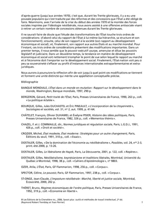© Les Éditions de la Chenelière inc., 2006, Savoir plus: outils et méthodes de travail intellectuel, 2e éd.
(Raymond Robert Tremblay et Yvan Perrier) 7
d’après-guerre (jusqu’aux années 1970), c’est que, durant les Trente glorieuses, il y a eu une
poussée populaire qui s’est traduite par des réformes et des concessions que l’État a été obligé de
faire. Néanmoins, avec l’arrivée de la crise du début des années 1970 et la montée des forces
sociales inspirées par l’idéologie néolibérale, nous avons assisté à une offensive antisociale visant
à retirer un certain nombre de concessions obtenues durant les Trente glorieuses.
Il ne saurait faire de doute que l’étude des transformations de l’État touche trois ordres de
considérations: d’abord celui du rapport de l’État à lui-même (sa hiérarchie, sa structure et son
fonctionnement); ensuite, celui de son rapport à la société (son rapport au développement
économique et social); et, ﬁnalement, son rapport aux autres États et au marché mondial. Pour
l’instant, ces trois ordres de considérations présentent des modiﬁcations importantes. Dans un
premier temps, il nous semble que le pouvoir exécutif usurpe, amenuise et dilue les pouvoirs
législatif et judiciaire. Dans un deuxième temps, la tendance en matière de développement
économique et social voit nettement triompher le point de vue selon lequel le rapport au marché
et à l’économie doit l’emporter sur le développement social. Finalement, l’État-nation voit peu à
peu sa souveraineté s’effacer au proﬁt d’instances internationales extraparlementaires et extra-
juridiques.
Nous aurons à poursuivre la réﬂexion aﬁn de voir jusqu’à quel point ces modiﬁcations se tiennent
et forment une unité distincte qui mérite une appellation conceptuelle précise.
Bibliographie
BANQUE MONDIALE, L’État dans un monde en mutation: Rapport sur le développement dans le
monde, Washington, Banque mondiale, 1997, 290 p.
BERGERON, Gérard, Petit traité de l’État, Paris, Presses Universitaires de France, 1990, 263 p., coll.
«La politique éclatée».
BOURQUE, Gilles, Jules DUCHASTEL et Éric PINEAULT, «L’incorporation de la citoyenneté»,
Sociologies et sociétés, vol. 31, no 2, aut. 1999, p. 41-64.
CHÂTELET, François, Olivier DUHAMEL et Évelyne PISIER, Histoire des idées politiques, Paris,
Presses Universitaires de France, 1982, 326 p., coll. «Mementos thémis».
CHAZEL, F. et J. COMMAILLE, dir., Normes juridiques et régulation sociale, Paris, L.G.D.J., 1991,
426 p., coll. «Droit et société».
CROZIER, Michel, État modeste, État moderne: Stratégies pour un autre changement, Paris,
Éditions du seuil, 1991, 310 p., coll. «Essais».
DOSTALER, Gilles, «De la domination de l’économie au néolibéralisme», Possibles, vol. 24, nos 2-3,
print.-été 2000, p. 13-26.
DOSTALER, Gilles, Le libéralisme de Hayek, Paris, La Découverte, 2001, p. 122, coll. «Repères».
DOSTALER, Gilles, Néolibéralisme, keynésianisme et traditions libérales, Montréal, Université du
Québec à Montréal, 1998, 38 p., coll. «Cahiers d’épistémologie», no 9803.
OZER, Atila, L’État, Paris, GF Flammarion, 1998, 256 p., coll. «Corpus».
SPECTOR, Céline, Le pouvoir, Paris, GF Flammarion, 1997, 238 p., coll. «Corpus».
ST-ONGE, Jean-Claude, L’imposture néolibérale: Marché, liberté et justice sociale, Montréal,
Écosociété, 2000, 202 p.
THÉRET, Bruno, Régimes économiques de l’ordre politique, Paris, Presses Universitaires de France,
1992, 319 p., coll. «Économie en liberté».
 