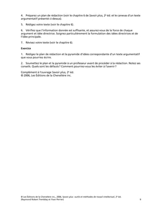© Les Éditions de la Chenelière inc., 2006, Savoir plus: outils et méthodes de travail intellectuel, 2e éd.
(Raymond Robert Tremblay et Yvan Perrier) 9
4. Préparez un plan de rédaction (voir le chapitre 6 de Savoir plus, 2e éd. et le canevas d’un texte
argumentatif présenté ci-dessus).
5. Rédigez votre texte (voir le chapitre 6).
6. Vériﬁez que l’information donnée est sufﬁsante, et assurez-vous de la force de chaque
argument et idée directrice. Soignez particulièrement la formulation des idées directrices et de
l’idée principale.
7. Révisez votre texte (voir le chapitre 6).
Exercice
1. Rédigez le plan de rédaction et la pyramide d’idées correspondante d’un texte argumentatif
que vous pourriez écrire.
2. Soumettez le plan et la pyramide à un professeur avant de procéder à la rédaction. Notez ses
conseils. Quels sont les défauts? Comment pourriez-vous les éviter à l’avenir?
Complément à l’ouvrage Savoir plus, 2e éd.
© 2006, Les Éditions de la Chenelière inc.
 