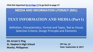 MEDIA AND INFORMATION LITERACY (MIL)
TEXT INFORMATION AND MEDIA (Part1)
Definition, Characteristics, Format and Types, Text as Visual,
Selection Criteria, Design Principle and Elements
Mr. Arniel V. Ping
St. Stephen’s High School
Manila, Philippines
PPT No. 23
Date: September 8, 2017
Click this hypertext Go to Page 17 to go back to page 17
 