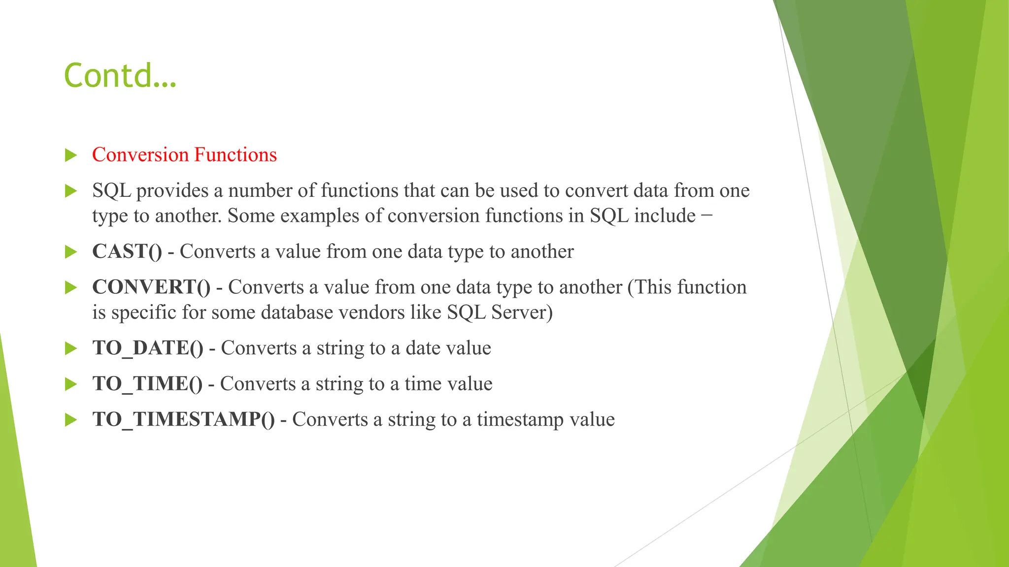 Contd…
 Conversion Functions
 SQL provides a number of functions that can be used to convert data from one
type to another. Some examples of conversion functions in SQL include −
 CAST() - Converts a value from one data type to another
 CONVERT() - Converts a value from one data type to another (This function
is specific for some database vendors like SQL Server)
 TO_DATE() - Converts a string to a date value
 TO_TIME() - Converts a string to a time value
 TO_TIMESTAMP() - Converts a string to a timestamp value
 