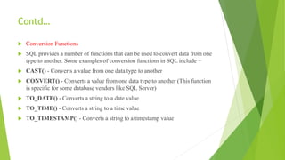 Contd…
 Conversion Functions
 SQL provides a number of functions that can be used to convert data from one
type to another. Some examples of conversion functions in SQL include −
 CAST() - Converts a value from one data type to another
 CONVERT() - Converts a value from one data type to another (This function
is specific for some database vendors like SQL Server)
 TO_DATE() - Converts a string to a date value
 TO_TIME() - Converts a string to a time value
 TO_TIMESTAMP() - Converts a string to a timestamp value
 