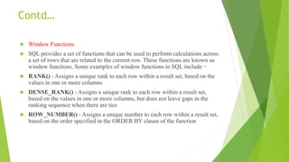 Contd…
 Window Functions
 SQL provides a set of functions that can be used to perform calculations across
a set of rows that are related to the current row. These functions are known as
window functions. Some examples of window functions in SQL include −
 RANK() - Assigns a unique rank to each row within a result set, based on the
values in one or more columns
 DENSE_RANK() - Assigns a unique rank to each row within a result set,
based on the values in one or more columns, but does not leave gaps in the
ranking sequence when there are ties
 ROW_NUMBER() - Assigns a unique number to each row within a result set,
based on the order specified in the ORDER BY clause of the function
 