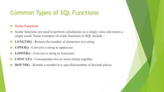 Common Types of SQL Functions
 Scalar Functions:
 Scalar functions are used to perform calculations on a single value and return a
single result. Some examples of scalar functions in SQL include −
 LENGTH() - Returns the number of characters in a string
 UPPER() - Converts a string to uppercase
 LOWER() - Converts a string to lowercase
 CONCAT() - Concatenates two or more strings together
 ROUND() - Rounds a number to a specified number of decimal places
 