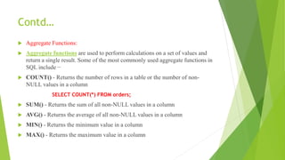 Contd…
 Aggregate Functions:
 Aggregate functions are used to perform calculations on a set of values and
return a single result. Some of the most commonly used aggregate functions in
SQL include −
 COUNT() - Returns the number of rows in a table or the number of non-
NULL values in a column
SELECT COUNT(*) FROM orders;
 SUM() - Returns the sum of all non-NULL values in a column
 AVG() - Returns the average of all non-NULL values in a column
 MIN() - Returns the minimum value in a column
 MAX() - Returns the maximum value in a column
 