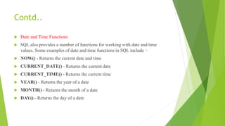 Contd..
 Date and Time Functions
 SQL also provides a number of functions for working with date and time
values. Some examples of date and time functions in SQL include −
 NOW() - Returns the current date and time
 CURRENT_DATE() - Returns the current date
 CURRENT_TIME() - Returns the current time
 YEAR() - Returns the year of a date
 MONTH() - Returns the month of a date
 DAY() - Returns the day of a date
 