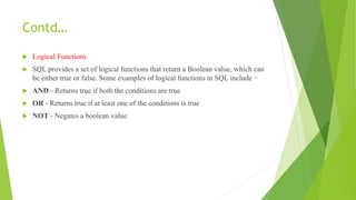 Contd…
 Logical Functions
 SQL provides a set of logical functions that return a Boolean value, which can
be either true or false. Some examples of logical functions in SQL include −
 AND - Returns true if both the conditions are true
 OR - Returns true if at least one of the conditions is true
 NOT - Negates a boolean value
 