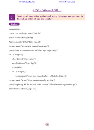 18
PY9 – Python with SQL
9
Create a sql table using python and accept 10 names and age .sort in
descending order of age and display
Coding
import sqlite3
connection = sqlite3.connect("info.db")
cursor = connection.cursor()
#cursor.execute("DROP Table student")
cursor.execute("create table student(name, age)")
print("Enter 10 students names and their ages respectively:")
for i in range(10):
who =[input("Enter Name:")]
age =[int(input("Enter Age:"))]
n =len(who)
for i in range(n):
		 cursor.execute("insert into student values (?, ?)", (who[i],age[i]))
cursor.execute("select * from student order by age desc")
print("Displaying All the Records From student Table in Descending order of age")
print (*cursor.fetchall(),sep='n' )
www.Padasalai.Net www.TrbTnpsc.com
 