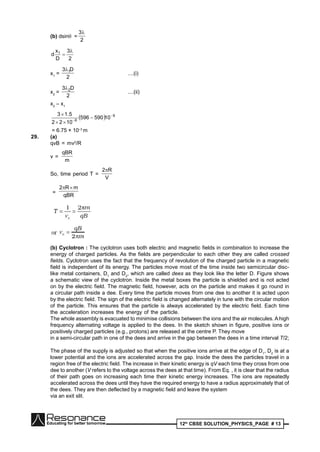 12th
CBSE SOLUTION_PHYSICS_PAGE # 13
(b) dsin =
2
3
2
3
D
x
d 1 

x1
=
2
D3 1
....(i)
x2
=
2
D3 2
....(ii)
x2
– x1
  9
6
10590596
1022
5.13 




= 6.75 × 10–3
m
29. (a)
qvB = mv2
/R
v =
m
qBR
So, time period T =
V
R2
=
qBR
mR2 
(b) Cyclotron : The cyclotron uses both electric and magnetic fields in combination to increase the
energy of charged particles. As the fields are perpendicular to each other they are called crossed
fields. Cyclotron uses the fact that the frequency of revolution of the charged particle in a magnetic
field is independent of its energy. The particles move most of the time inside two semicircular disc-
like metal containers, D1
and D2
, which are called dees as they look like the letter D. Figure shows
a schematic view of the cyclotron. Inside the metal boxes the particle is shielded and is not acted
on by the electric field. The magnetic field, however, acts on the particle and makes it go round in
a circular path inside a dee. Every time the particle moves from one dee to another it is acted upon
by the electric field. The sign of the electric field is changed alternately in tune with the circular motion
of the particle. This ensures that the particle is always accelerated by the electric field. Each time
the acceleration increases the energy of the particle.
The whole assembly is evacuated to minimise collisions between the ions and the air molecules. A high
frequency alternating voltage is applied to the dees. In the sketch shown in figure, positive ions or
positively charged particles (e.g., protons) are released at the centre P. They move
in a semi-circular path in one of the dees and arrive in the gap between the dees in a time interval T/2;
The phase of the supply is adjusted so that when the positive ions arrive at the edge of D1
, D2
is at a
lower potential and the ions are accelerated across the gap. Inside the dees the particles travel in a
region free of the electric field. The increase in their kinetic energy is qV each time they cross from one
dee to another (V refers to the voltage across the dees at that time). From Eq. , it is clear that the radius
of their path goes on increasing each time their kinetic energy increases. The ions are repeatedly
accelerated across the dees until they have the required energy to have a radius approximately that of
the dees. They are then deflected by a magnetic field and leave the system
via an exit slit.
 